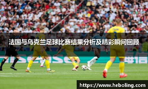 法国与乌克兰足球比赛结果分析及精彩瞬间回顾