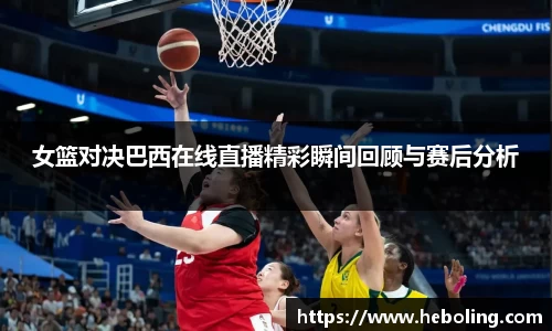 女篮对决巴西在线直播精彩瞬间回顾与赛后分析